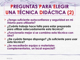 19/12/14
 ¿Tengo suficiente autoconfianza y seguridad en mi
mismo para utilizarla?
 ¿Cuánto trabajo hace falta para estar preparado
para utilizar adecuadamente esta técnica?
 ¿Funcionaría mejor si se combina esta técnica con
otra?
 ¿De cuánto tiempo dispongo? ¿Es suficiente para usar
esta técnica?
 ¿Se necesitarán equipo o materiales
complementarios, un local especial?
PREGUNTAS PARA ELEGIR
UNA TÉCNICA DIDÁCTICA (2)
 