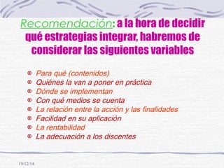 19/12/14
Recomendación: a la hora de decidir
qué estrategias integrar, habremos de
considerar las siguientes variables
Para qué (contenidos)
Quiénes la van a poner en práctica
Dónde se implementan
Con qué medios se cuenta
La relación entre la acción y las finalidades
Facilidad en su aplicación
La rentabilidad
La adecuación a los discentes
 