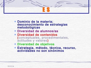 19/12/14
E S
Dominio de la materia;
desconocimiento de estrategias
metodológicas
Diversidad de alumnos/as
Diversidad de contenidos
(conceptuales, procedimentales,
actitudes y valores)
Diversidad de objetivos
Estrategia, método, técnica, recurso,
actividades no son sinónimos
 