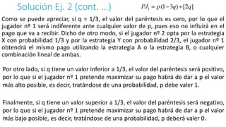 Solución Ej. 2 (cont. …)
Como se puede apreciar, si q = 1/3, el valor del paréntesis es cero, por lo que el
jugador nº 1 será indiferente ante cualquier valor de p, pues eso no influirá en el
pago que va a recibir. Dicho de otro modo, si el jugador nº 2 opta por la estrategia
X con probabilidad 1/3 y por la estrategia Y con probabilidad 2/3, el jugador nº 1
obtendrá el mismo pago utilizando la estrategia A o la estrategia B, o cualquier
combinación lineal de ambas.
Por otro lado, si q tiene un valor inferior a 1/3, el valor del paréntesis será positivo,
por lo que si el jugador nº 1 pretende maximizar su pago habrá de dar a p el valor
más alto posible, es decir, tratándose de una probabilidad, p debe valer 1.
Finalmente, si q tiene un valor superior a 1/3, el valor del paréntesis será negativo,
por lo que si el jugador nº 1 pretende maximizar su pago habrá de dar a p el valor
más bajo posible, es decir, tratándose de una probabilidad, p deberá valer 0.
 