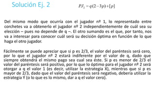 Solución Ej. 2
Del mismo modo que ocurría con el jugador nº 1, lo representado entre
corchetes va a obtenerlo el jugador nº 2 independientemente de cuál sea su
elección – pues no depende de q –. El otro sumando es el que, por tanto, nos
va a interesar para conocer cuál será su decisión óptima en función de lo que
haga el otro jugador.
Fácilmente se puede apreciar que si p es 2/3, el valor del paréntesis será cero,
por lo que el jugador nº 2 estará indiferente por el valor de q, dado que
siempre obtendrá el mismo pago sea cual sea éste. Si p es menor de 2/3 el
valor del paréntesis será positivo, por lo que lo óptimo para el jugador nº 2 será
otorgar a q el valor 1 (es decir, utilizar la estrategia X), mientras que si p es
mayor de 2/3, dado que el valor del paréntesis será negativo, debería utilizar la
estrategia Y (o lo que es lo mismo, dar a q el valor cero).
 