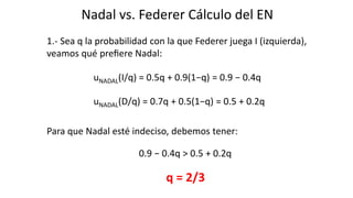 Nadal vs. Federer Cálculo del EN
1.- Sea q la probabilidad con la que Federer juega I (izquierda),
veamos qué preﬁere Nadal:
uNADAL(I/q) = 0.5q + 0.9(1−q) = 0.9 − 0.4q
uNADAL(D/q) = 0.7q + 0.5(1−q) = 0.5 + 0.2q
Para que Nadal esté indeciso, debemos tener:
0.9 − 0.4q > 0.5 + 0.2q
q = 2/3
 
