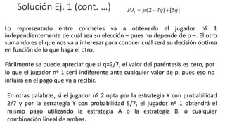 Solución Ej. 1 (cont. …)
Lo representado entre corchetes va a obtenerlo el jugador nº 1
independientemente de cuál sea su elección – pues no depende de p –. El otro
sumando es el que nos va a interesar para conocer cuál será su decisión óptima
en función de lo que haga el otro.
Fácilmente se puede apreciar que si q=2/7, el valor del paréntesis es cero, por
lo que el jugador nº 1 será indiferente ante cualquier valor de p, pues eso no
influirá en el pago que va a recibir.
En otras palabras, si el jugador nº 2 opta por la estrategia X con probabilidad
2/7 y por la estrategia Y con probabilidad 5/7, el jugador nº 1 obtendrá el
mismo pago utilizando la estrategia A o la estrategia B, o cualquier
combinación lineal de ambas.
 