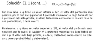 Solución Ej. 1 (cont. …)
Por otro lado, si q tiene un valor inferior a 2/7, el valor del paréntesis será
positivo, por lo que si el jugador nº 1 pretende maximizar su pago habrá de dar
a p el valor más alto posible, es decir, tratándose como ocurre en este caso de
una probabilidad, p debe valer 1.
Finalmente, si q tiene un valor superior a 2/7, el valor del paréntesis será
negativo, por lo que si el jugador nº 1 pretende maximizar su pago habrá de
dar a p el valor más bajo posible, es decir, tratándose como ocurre en este
caso de una probabilidad, p debe valer 0.
 
