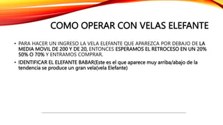COMO OPERAR CON VELAS ELEFANTE
• PARA HACER UN INGRESO LA VELA ELEFANTE QUE APAREZCA POR DEBAJO DE LA
MEDIA MOVIL DE 200 Y DE 20, ENTONCES ESPERAMOS EL RETROCESO EN UN 20%
50% O 70% Y ENTRAMOS COMPRAR.
• IDENTIFICAR EL ELEFANTE BABAR(Este es el que aparece muy arriba/abajo de la
tendencia se produce un gran vela(vela Elefante)
 