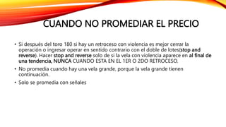 CUANDO NO PROMEDIAR EL PRECIO
• Si después del toro 180 si hay un retroceso con violencia es mejor cerrar la
operación o ingresar operar en sentido contrario con el doble de lotes(stop and
reverse). Hacer stop and reverse solo de si la vela con violencia aparece en al final de
una tendencia, NUNCA CUANDO ESTA EN EL 1ER O 2DO RETROCESO.
• No promedia cuando hay una vela grande, porque la vela grande tienen
continuación.
• Solo se promedia con señales
 