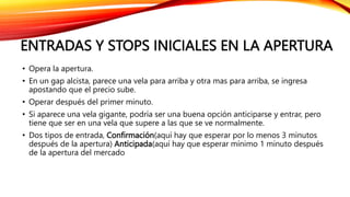 ENTRADAS Y STOPS INICIALES EN LA APERTURA
• Opera la apertura.
• En un gap alcista, parece una vela para arriba y otra mas para arriba, se ingresa
apostando que el precio sube.
• Operar después del primer minuto.
• Si aparece una vela gigante, podría ser una buena opción anticiparse y entrar, pero
tiene que ser en una vela que supere a las que se ve normalmente.
• Dos tipos de entrada, Confirmación(aquí hay que esperar por lo menos 3 minutos
después de la apertura) Anticipada(aquí hay que esperar mínimo 1 minuto después
de la apertura del mercado
 