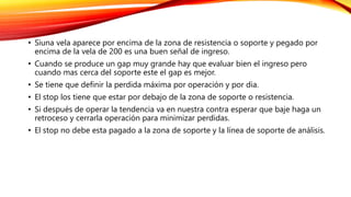 • Siuna vela aparece por encima de la zona de resistencia o soporte y pegado por
encima de la vela de 200 es una buen señal de ingreso.
• Cuando se produce un gap muy grande hay que evaluar bien el ingreso pero
cuando mas cerca del soporte este el gap es mejor.
• Se tiene que definir la perdida máxima por operación y por dia.
• El stop los tiene que estar por debajo de la zona de soporte o resistencia.
• Si después de operar la tendencia va en nuestra contra esperar que baje haga un
retroceso y cerrarla operación para minimizar perdidas.
• El stop no debe esta pagado a la zona de soporte y la línea de soporte de análisis.
 