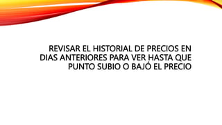 REVISAR EL HISTORIAL DE PRECIOS EN
DIAS ANTERIORES PARA VER HASTA QUE
PUNTO SUBIO O BAJÓ EL PRECIO
 