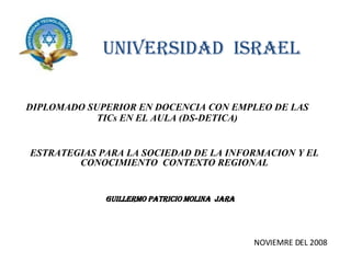 UNIVERSIDAD  ISRAEL DIPLOMADO SUPERIOR EN DOCENCIA CON EMPLEO DE LAS TICs EN EL AULA (DS-DETICA) GUILLERMO PATRICIO MOLINA  JARA NOVIEMRE DEL 2008 ESTRATEGIAS PARA LA SOCIEDAD DE LA INFORMACION Y EL CONOCIMIENTO  CONTEXTO REGIONAL 