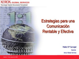Madrid, 19 de mayo de 2.005 Pablo Gª Carvajal Gerente  Xerox Global Services Estrategias para una Comunicación Rentable y Efectiva 