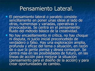 Pensamiento Lateral.  El pensamiento lateral o paralelo consiste sencillamente en poner unas ideas al lado de otras, numerosas y variadas, operativas y provocadoras. Se centra en el pensamiento fluido del método básico de la creatividad. No hay encasillamiento ni crítica, no hay choque ni disputa, ni juicio inicial preconcebido de verdadero o falso. Hay una exploración amplia, profunda y eficaz del tema o situación, en razón de o que la gente piensa y desea conseguir. Se centra más en las posibilidades de futuro, en las líneas de acción para mejorar la situación (pensamiento para el diseño de la acción) y para crear oportunidades de cambio.  