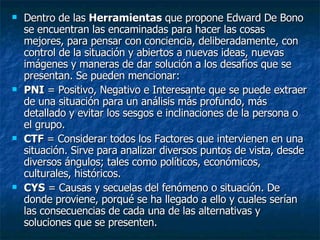 Dentro de las  Herramientas  que propone Edward De Bono se encuentran las encaminadas para hacer las cosas mejores, para pensar con conciencia, deliberadamente, con control de la situación y abiertos a nuevas ideas, nuevas imágenes y maneras de dar solución a los desafíos que se presentan. Se pueden mencionar:  PNI  = Positivo, Negativo e Interesante que se puede extraer de una situación para un análisis más profundo, más detallado y evitar los sesgos e inclinaciones de la persona o el grupo.  CTF  = Considerar todos los Factores que intervienen en una situación. Sirve para analizar diversos puntos de vista, desde diversos ángulos; tales como políticos, económicos, culturales, históricos.  CYS  = Causas y secuelas del fenómeno o situación. De donde proviene, porqué se ha llegado a ello y cuales serían las consecuencias de cada una de las alternativas y soluciones que se presenten.  