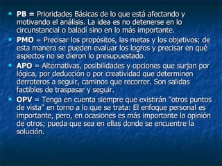 PB =  Prioridades Básicas de lo que está afectando y motivando el análisis. La idea es no detenerse en lo circunstancial o baladí sino en lo más importante.  PMO  = Precisar los propósitos, las metas y los objetivos; de esta manera se pueden evaluar los logros y precisar en qué aspectos no se dieron lo presupuestado.  APO  = Alternativas, posibilidades y opciones que surjan por lógica, por deducción o por creatividad que determinen derroteros a seguir, caminos que recorrer. Son salidas factibles de traspasar y seguir.  OPV  = Tenga en cuenta siempre que existirán "otros puntos de vista" en torno a lo que se trata: El enfoque personal es importante, pero, en ocasiones es más importante la opinión de otros; pueda que sea en ellas donde se encuentre la solución. 