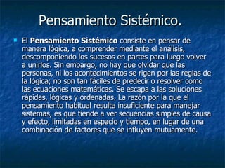 Pensamiento Sistémico.  El  Pensamiento Sistémico  consiste en pensar de manera lógica, a comprender mediante el análisis, descomponiendo los sucesos en partes para luego volver a unirlos. Sin embargo, no hay que olvidar que las personas, ni los acontecimientos se rigen por las reglas de la lógica; no son tan fáciles de predecir o resolver como las ecuaciones matemáticas. Se escapa a las soluciones rápidas, lógicas y ordenadas. La razón por la que el pensamiento habitual resulta insuficiente para manejar sistemas, es que tiende a ver secuencias simples de causa y efecto, limitadas en espacio y tiempo, en lugar de una combinación de factores que se influyen mutuamente.  