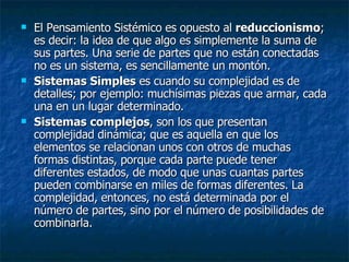 El Pensamiento Sistémico es opuesto al  reduccionismo ; es decir: la idea de que algo es simplemente la suma de sus partes. Una serie de partes que no están conectadas no es un sistema, es sencillamente un montón.  Sistemas Simples  es cuando su complejidad es de detalles; por ejemplo: muchísimas piezas que armar, cada una en un lugar determinado.  Sistemas complejos , son los que presentan complejidad dinámica; que es aquella en que los elementos se relacionan unos con otros de muchas formas distintas, porque cada parte puede tener diferentes estados, de modo que unas cuantas partes pueden combinarse en miles de formas diferentes. La complejidad, entonces, no está determinada por el número de partes, sino por el número de posibilidades de combinarla.  