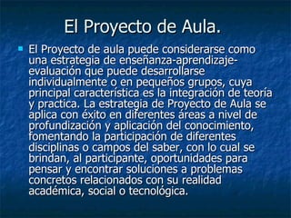 El Proyecto de Aula.  El Proyecto de aula puede considerarse como una estrategia de enseñanza-aprendizaje-evaluación que puede desarrollarse individualmente o en pequeños grupos, cuya principal característica es la integración de teoría y practica. La estrategia de Proyecto de Aula se aplica con éxito en diferentes áreas a nivel de profundización y aplicación del conocimiento, fomentando la participación de diferentes disciplinas o campos del saber, con lo cual se brindan, al participante, oportunidades para pensar y encontrar soluciones a problemas concretos relacionados con su realidad académica, social o tecnológica.  