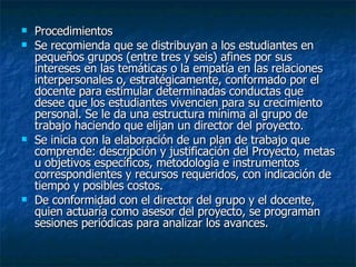 Procedimientos  Se recomienda que se distribuyan a los estudiantes en pequeños grupos (entre tres y seis) afines por sus intereses en las temáticas o la empatía en las relaciones interpersonales o, estratégicamente, conformado por el docente para estimular determinadas conductas que desee que los estudiantes vivencien para su crecimiento personal. Se le da una estructura mínima al grupo de trabajo haciendo que elijan un director del proyecto. Se inicia con la elaboración de un plan de trabajo que comprende: descripción y justificación del Proyecto, metas u objetivos específicos, metodología e instrumentos correspondientes y recursos requeridos, con indicación de tiempo y posibles costos. De conformidad con el director del grupo y el docente, quien actuaría como asesor del proyecto, se programan sesiones periódicas para analizar los avances. 