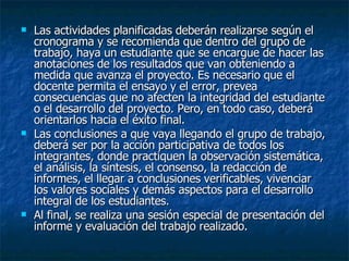 Las actividades planificadas deberán realizarse según el cronograma y se recomienda que dentro del grupo de trabajo, haya un estudiante que se encargue de hacer las anotaciones de los resultados que van obteniendo a medida que avanza el proyecto. Es necesario que el docente permita el ensayo y el error, prevea consecuencias que no afecten la integridad del estudiante o el desarrollo del proyecto. Pero, en todo caso, deberá orientarlos hacia el éxito final. Las conclusiones a que vaya llegando el grupo de trabajo, deberá ser por la acción participativa de todos los integrantes, donde practiquen la observación sistemática, el análisis, la síntesis, el consenso, la redacción de informes, el llegar a conclusiones verificables, vivenciar los valores sociales y demás aspectos para el desarrollo integral de los estudiantes. Al final, se realiza una sesión especial de presentación del informe y evaluación del trabajo realizado.  