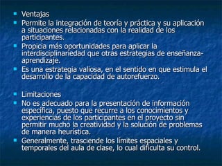 Ventajas  Permite la integración de teoría y práctica y su aplicación a situaciones relacionadas con la realidad de los participantes.  Propicia más oportunidades para aplicar la interdisciplinariedad que otras estrategias de enseñanza-aprendizaje.  Es una estrategia valiosa, en el sentido en que estimula el desarrollo de la capacidad de autorefuerzo.  Limitaciones  No es adecuado para la presentación de información específica, puesto que recurre a los conocimientos y experiencias de los participantes en el proyecto sin permitir mucho la creatividad y la solución de problemas de manera heurística.  Generalmente, trasciende los límites espaciales y temporales del aula de clase, lo cual dificulta su control.  