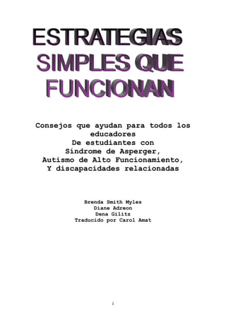 Consejos que ayudan para todos los
             educadores
         De estudiantes con
       Síndrome de Asperger,
  Autismo de Alto Funcionamiento,
   Y discapacidades relacionadas



           Brenda Smith Myles
              Diane Adreon
               Dena Gilitz
        Traducido por Carol Amat




                   1
 