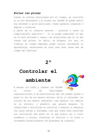 Evitar las prisas
Cuando se sienten presionados por el tiempo, se convierte
en un día estresante y el alumno con SA/AAF se puede sentir
muy abrumado y quizá paralizado. Puede quedarse congelado o
empezar a hundirse.
A    pesar    de   su   conducta     externa       –    aislarse    o    tener   un
comportamiento explosivo -             él no puede comprender lo que
se le está diciendo o seguir las direcciones que se le dan
cuando       hay   prisas.    Es    decir,    se       bloquea.    Por   eso,    no
trabajar en tiempo Asperger puede limitar seriamente su
aprendizaje, necesitando en este caso diez veces más de
tiempo del habitual.




                                     2º
       Controlar el
               ambiente
A menudo los niños y jóvenes con SA/AAF
no           tienen           las           habilidades
organizacionales y de planificación que les pueden ayudar a
pasar el día de una manera exitosa. Ellos no entienden las
rutinas de una manera inherente, como manejar los cambios
en    su     entorno,     o    predecir       que       pasará     después.      Su
inhabilidad o dificultad en controlar o manejar el ambiente
les causa estrés y ansiedad, cosa que tiene como resultado
una realización más pobre de lo que podría ser a nivel
académico y social, disminuye su atención a la tarea e
incrementa potencialmente los problemas de conducta.




                                       10
 