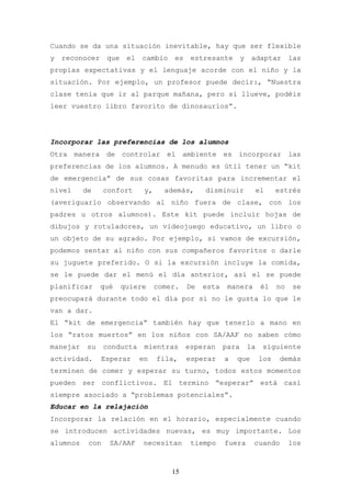 Cuando se da una situación inevitable, hay que ser flexible
y   reconocer    que    el   cambio     es    estresante        y    adaptar        las
propias expectativas y el lenguaje acorde con el niño y la
situación. Por ejemplo, un profesor puede decir:, “Nuestra
clase tenía que ir al parque mañana, pero si llueve, podéis
leer vuestro libro favorito de dinosaurios”.




Incorporar las preferencias de los alumnos
Otra manera de controlar el ambiente es incorporar las
preferencias de los alumnos. A menudo es útil tener un “kit
de emergencia” de sus cosas favoritas para incrementar el
nivel     de     confort      y,     además,      disminuir          el        estrés
(averiguarlo observando al niño fuera de clase, con los
padres u otros alumnos). Este kit puede incluir hojas de
dibujos y rotuladores, un videojuego educativo, un libro o
un objeto de su agrado. Por ejemplo, si vamos de excursión,
podemos sentar al niño con sus compañeros favoritos o darle
su juguete preferido. O si la excursión incluye la comida,
se le puede dar el menú el día anterior, así el se puede
planificar      qué    quiere      comer.    De   esta    manera         él    no   se
preocupará durante todo el día por si no le gusta lo que le
van a dar.
El “kit de emergencia” también hay que tenerlo a mano en
los “ratos muertos” en los niños con SA/AAF no saben cómo
manejar    su    conducta     mientras       esperan     para       la    siguiente
actividad.      Esperar      en    fila,     esperar     a   que         los    demás
terminen de comer y esperar su turno, todos estos momentos
pueden ser conflictivos. El termino “esperar” está casi
siempre asociado a “problemas potenciales”.
Educar en la relajación
Incorporar la relación en el horario, especialmente cuando
se introducen actividades nuevas, es muy importante. Los
alumnos    con    SA/AAF      necesitan       tiempo     fuera       cuando         los



                                       15
 