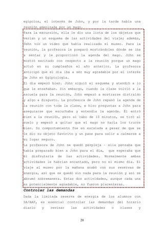 egipcios, el interés de John, y por la tarde había una
reunión amenizada por un mago.
Para la excursión, ella le dio una lista de los objetos que
verían y un esquema de las actividades del viaje; además,
John vio un vídeo que había realizado el museo. Para la
reunión, la profesora le preparó mostrándoles dónde se iba
a sentar y le proporcionó la agenda del mago. John se
mostró excitado con respecto a la reunión porque un mago
actuó    en       su    cumpleaños     el        año   anterior.       La    profesora
anticipó que el día iba a ser muy agradable por el interés
de John en Egiptología.
El día empezó bien. John siguió el esquema y atendió a lo
que le enseñaban. Sin embargo, cuando la clase volvió a la
escuela para la reunión, John empezó a mostrarse distraído
y algo a disgusto. La profesora de John repasó la agenda de
la reunión con toda la clase, e hizo preguntas a John para
asegurarse que escuchaba y entendía la agenda. Él entró
bien a la reunión, pero al cabo de 10 minutos, se tiró al
suelo y empezó a gritar que el mago no hacía los trucos
bien. Su comportamiento fue en escalada a pesar de que se
le dio su objeto favorito y un pase para salir a calmarse a
su lugar seguro.
La profesora de John se quedó perpleja – ella pensaba que
había preparado bien a John para el día,                      que esperaba que
él   disfrutaría          de     las   actividades.         Normalmente          ambas
actividades le habrían encantado, pero no el mismo día. El
viaje al museo por la mañana acabó con sus reservas de
energía, así que se quedó sin nada para la reunión y así se
abrumó sobremanera. Estas dos actividades, aunque cada una
es potencialmente agradable, no fueron placenteras.
Controlar las demandas
Dada la limitada reserva de energía de los alumnos con
SA/AAF,   es       esencial      controlar         las   demandas       del    horario
diario        y        revisar     las       actividades           o        clases   y


                                            20
 