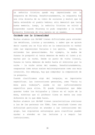 La     señorita            Cristina     quedó        muy       impresionada        con    la
respuesta de Shivang. Desafortunadamente, su respuesta fue
una cita directa de su libro de sociales y mostró que no
había entendido el pueblo hebreo; sólo demostró que tenía
buena memoria. Luego, la señorita Cristina se volvió a
sorprender cuando Shiavang no pudo responder a la misma
pregunta formulada de otra manera en un examen.
Cuidado con la literalidad
Muchos alumnos con SA/AAF tienen dificultades para entender
las metáforas, ironías y sarcasmos, o saber que se quiere
decir cuando uno se fija sólo en la comunicación no verbal
como las expresiones faciales o los gestos.                                     Además, no
entienden         las       generalidades.           Por      ejemplo,     la    madre    de
Susana le preguntó si tenía deberes de medio el lunes y el
martes    por         la     noche.    Desde        un   punto    de   vista      literal,
Susana no tenía deberes de medio hasta el miércoles por la
noche    –       la    noche    antes        del    examen,      Desafortunadamente,
respuestas como estas suelen malinterpretarse como una mala
intención. Sin embargo, hay que comprobar la comprensión de
la pregunta.
Cuando       clarificamos             algo     del       lenguaje,       es     importante
especificar. Las instrucciones generales, como “Vacía tu
mesa     para          trabajar”,        puede           no    ser     suficientemente
específico            para    ellos.     Él        puede      interpretar        que     debe
guardar todos los bolígrafos y libros en el cajón de la
mesa, mientras que el profesor tiene en mente una cosa
diferente de lo que debe hacer.
Muchos alumnos con SA/AAF tienen características similares
a las de las personas con TDAH. Como resultado tienen una
dificultad particular en atender a las instrucciones del
grupo. Las siguientes estrategias para clarificar pueden
ayudar       a        atender    en      las        lecturas      y    a      seguir     las
instrucciones.




                                               31
 