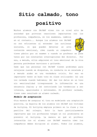 Sitio calmado, tono
                            positivo
Muchos      alumnos    con     SA/AAF      viven      con     un   nivel       alto    de
ansiedad       que    provocan        reacciones         impactantes          con     los
profesores, compañeros, en los examenes, cambios
en el contexto... Aunque los alumnos con SA/AAF
no    son    eficientes       al   entender         las       sutilezas
sociales,       sí    que      pueden       detectar          un      alto
contenido      emocional,       cómo       cuando     un      compañero
tiene pánico por un examen o cuando un profesor se pone
tenso por las constantes interrupciones del director.                                 Por
eso, a menudo, ellos adquieren el tono emocional de la otra
persona poniéndose nerviosos o gritando.
Dado que las personas con SA/AAF tienen problemas para
relajarse cuando se disgustan, su conducta va en escalada y
a     menudo   acaba     en     una    verdadera          crisis.       Por    eso    es
importante tener un buen tono en clase utilizando: (a) una
voz calmada cuando hablamos; (b) dar los datos en un tono
sin     emocionalidad         (c)expresando         la      información        en     una
secuencia lógica; y (d) controlando las tendencias a ser
intensos, apasionados o estresados. Un profesor calmado,
tiene como resultado un alumno calmado.
Modelo de aceptación
Otra manera de asegurar el tono es modelando una aceptación
positiva. La mayoría de los alumnos con SA/AAF son víctimas
de bullying. El bullying empieza primero en la clase y los
pasillos       del     colegio.        Esto      lo      hace      particularmente
importante que los profesores tengan un rol prominente en
prevenir       el    bullying.        La    manera       en     qué     el    profesor
interactúa      con    el     alumno       con   SA/AAF        muestra        cómo    los
compañeros deben dirigirse al alumno. Todos los alumnos,


                                           36
 