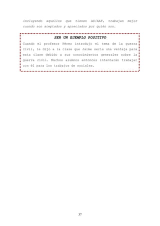 incluyendo   aquellos   que   tienen   AS/AAF,   trabajan   mejor
cuando son aceptados y apreciados por quién son.


                 SER UN EJEMPLO POSITIVO
Cuando el profesor Pérez introdujo el tema de la guerra
civil, le dijo a la clase que Jaime sería una ventaja para
esta clase debido a sus conocimientos generales sobre la
guerra civil. Muchos alumnos entonces intentarán trabajar
con él para los trabajos de sociales.




                               37
 
