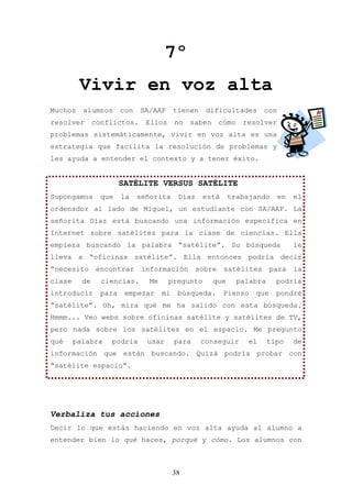 7º
         Vivir en voz alta
Muchos    alumnos       con   SA/AAF       tienen    dificultades        con
resolver       conflictos.      Ellos      no   saben      cómo    resolver
problemas sistemáticamente, vivir en voz alta es una
estrategia que facilita la resolución de problemas y
les ayuda a entender el contexto y a tener éxito.


                        SATÉLITE VERSUS SATÉLITE
Supongamos       que    la    señorita      Díaz    está      trabajando       en   el
ordenador al lado de Miguel, un estudiante con SA/AAF. La
señorita Díaz está buscando una información específica en
Internet sobre satélites para la clase de ciencias. Ella
empieza buscando la palabra “satélite”. Su búsqueda                                 le
lleva a “oficinas satélite”. Ella entonces podría decir
“necesito      encontrar       información         sobre    satélites       para    la
clase     de     ciencias.       Me     pregunto        que       palabra     podría
introducir       para    empezar      mi    búsqueda.       Pienso    que     pondré
“satélite”. Oh, mira qué me ha salido con esta búsqueda.
Hmmm... Veo webs sobre oficinas satélite y satélites de TV,
pero nada sobre los satélites en el espacio. Me pregunto
qué     palabra    podría       usar       para     conseguir       el      tipo    de
información que están buscando. Quizá podría probar con
“satélite espacio”.




Verbaliza tus acciones
Decir lo que estás haciendo en voz alta ayuda al alumno a
entender bien lo qué haces, porqué y cómo. Los alumnos con



                                           38
 