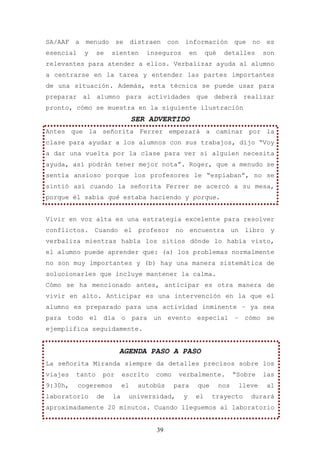SA/AAF   a   menudo     se       distraen    con   información           que   no    es
esencial     y   se   sienten        inseguros         en    qué     detalles       son
relevantes para atender a ellos. Verbalizar ayuda al alumno
a centrarse en la tarea y entender las partes importantes
de una situación. Además, esta técnica se puede usar para
preparar al alumno para actividades que deberá realizar
pronto, cómo se muestra en la siguiente ilustración
                                 SER ADVERTIDO
Antes que la señorita Ferrer empezará a caminar por la
clase para ayudar a los alumnos con sus trabajos, dijo “Voy
a dar una vuelta por la clase para ver si alguien necesita
ayuda, así podrán tener mejor nota”. Roger, que a menudo se
sentía ansioso porque los profesores le “espiaban”, no se
sintió así cuando la señorita Ferrer se acercó a su mesa,
porque él sabía qué estaba haciendo y porque.


Vivir en voz alta es una estrategia excelente para resolver
conflictos. Cuando el profesor no encuentra un libro y
verbaliza mientras habla los sitios dónde lo había visto,
el alumno puede aprender que: (a) los problemas normalmente
no son muy importantes y (b) hay una manera sistemática de
solucionarles que incluye mantener la calma.
Cómo se ha mencionado antes, anticipar es otra manera de
vivir en alto. Anticipar es una intervención en la que el
alumno es preparado para una actividad inminente – ya sea
para todo el día o para un evento especial – cómo se
ejemplifica seguidamente.


                         AGENDA PASO A PASO
La señorita Miranda siempre da detalles precisos sobre los
viajes   tanto    por       escrito    como    verbalmente.              “Sobre     las
9:30h,     cogeremos        el     autobús    para          que    nos    lleve      al
laboratorio      de    la    universidad,          y    el        trayecto     durará
aproximadamente 20 minutos. Cuando lleguemos al laboratorio


                                       39
 