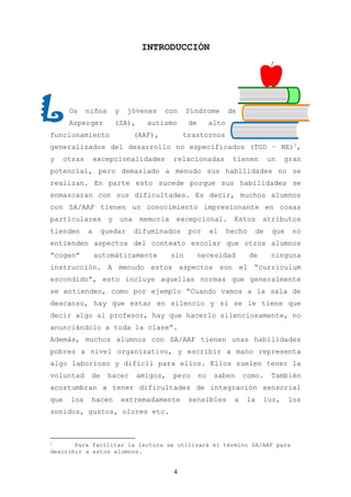 INTRODUCCIÓN




       Os     niños       y    jóvenes       con     Síndrome         de
       Asperger           (SA),        autismo       de        alto
funcionamiento                      (AAF),         trastornos
generalizados del desarrollo no especificados (TGD – NE)1,
y     otras       excepcionalidades            relacionadas            tienen       un    gran
potencial, pero demasiado a menudo sus habilidades no se
realizan. En parte esto sucede porque sus habilidades se
enmascaran con sus dificultades. Es decir, muchos alumnos
con SA/AAF tienen un conocimiento impresionante en cosas
particulares          y       una    memoria    excepcional.            Estos      atributos
tienden       a     quedar          difuminados      por       el     hecho    de    que    no
entienden aspectos del contexto escolar que otros alumnos
“cogen”           automáticamente              sin        necesidad           de     ninguna
instrucción. A menudo estos aspectos son el “curriculum
escondido”, esto incluye aquellas normas que generalmente
se entienden, como por ejemplo “Cuando vamos a la sala de
descanso, hay que estar en silencio y si se le tiene que
decir algo al profesor, hay que hacerlo silenciosamente, no
anunciándolo a toda la clase”.
Además, muchos alumnos con SA/AAF tienen unas habilidades
pobres a nivel organizativo, y escribir a mano representa
algo laborioso y difícil para ellos. Ellos suelen tener la
voluntad       de     hacer         amigos,    pero       no    saben       como.    También
acostumbran a tener dificultades de integración sensorial
que    los     hacen          extremadamente         sensibles          a   la     luz,    los
sonidos, gustos, olores etc.



1
       Para facilitar la lectura se utilizará el término SA/AAF para
describir a estos alumnos.


                                               4
 