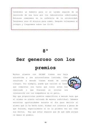 tendremos    un   momento       para    ir    al       lavabo    seguido    de   un
recorrido de una hora por los laboratorios robotizados.
Entonces    comeremos      en     la   cafetería         de     la    universidad.
Tendremos unos 45 minutos para comer. Después volveremos al
colegio y llegaremos sobre las 12:30.




                                       8º
  Ser generoso con los
                           premios
Muchos     alumnos       con    SA/AAF       tienen       una        baja
autoestima    y    una     autoconfianza          limitada.          Cómo
resultado     a    menudo       tienen       miedo       de     correr
riesgos. Por ejemplo, puede que vacilen al tener
que   completar      una    tarea      que   nunca        antes       han
realizado     o      que       fracasen      al        iniciar       una
interacción con los compañeros en el patio.
Hay que proporcionar premios específicos a menudo hace que
el alumno se sienta valorado de manera individual. Debemos
encontrar    oportunidades         durante        el    día   para     decirle   al
alumno qué lo ha hecho bien. Alabar sus intentos a pesar de
que fracase, especialmente si es la primera vez así cómo
sus éxitos.       Hay que estar seguros que de qué sabe porque
le damos el premio.



                                       40
 