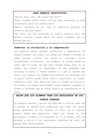 USAR PREMIOS ESPECÍFICOS
“Buenos días, Dani. Me alegro de verte”
“Kyra, siempre puedo contar contigo para encontrar un tema
interesante para las redacciones”
“Maria,    enséñale       al    sr.    Juan        el    magnífico         proyecto     de
ciencias que has hecho”.
“He visto que has mantenido la puerta abierta para que
pasara Cristian cuando tenía las manos ocupadas. Eso ha
estado genial.”


Fomentar la atribución y la comprensión
Los   premios      suelen      enseñar       atribución         y     comprensión        de
porque suceden las cosas. Los niños con SA/AAF a menudo no
saben     porque     ocurren          las        cosas     y,       entonces,         hacen
atribuciones incorrectas. Por ejemplo, un alumno puede no
saber que la razón de qué haya sacado buena nota en un
examen    sea     porque       ha    estudiado.           Es    más    probable         que
atribuya su éxito a “tener suerte” o a que el examen era
fácil. Los alumnos con SA/AAF generalmente no entienden que
su punto fuerte puede tener buenos resultados. Un simple
comentario cómo “Has hecho muy bien el examen de historia.
Tu estudio ha tenido resultados”, puede empezar a ayudar al
alumno a entender que su punto fuerte ha contribuido en la
nota.
 HACER QUE LOS ALUMNOS VEAN LOS RESULTADOS DE SUS
                               PUNTOS FUERTES
La señorita Hervás y Guille han dedicado 5 minutos cada día
a revisar su agenda para asegurarse que todas las tareas
están    apuntadas    en       sus    fechas.       Al     final      de    la   segunda
semana    desde     que     empezaron,            todas    sus       tareas      se    han
entregado a tiempo y ha obtenido un 10 en mates. Esto ha
ayudado a Guille a ver resultados tangibles de tener una
agenda bien estructurada.



                                            41
 