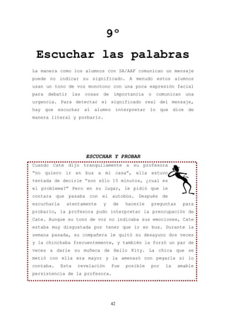 9º
 Escuchar las palabras
La manera como los alumnos con SA/AAF comunican un mensaje
puede no indicar su significado. A menudo estos alumnos
usan un tono de voz monotono con una poca expresión facial
para    debatir     las   cosas   de    importancia       o    comunican       una
urgencia. Para detectar el significado real del mensaje,
hay    que   escuchar     al   alumno       interpretar   lo     que    dice    de
manera literal y porbarlo.




                          ESCUCHAR Y PROBAR
Cuando Cate dijo tranquilamente a su profesora
“no quiero ir en bus a mi casa”, ella estuvo
tentada de decirle “son sólo 15 minutos, ¿cual es
el problema?” Pero en su lugar, le pidió que le
contara que pasaba con el autobús. Después de
escucharla      atentamente       y     de     hacerle        preguntas     para
probarlo, la profesora pudo interpretar la preocupación de
Cate. Aunque su tono de voz no indicaba sus emociones, Cate
estaba muy disgustada por tener que ir en bus. Durante la
semana pasada, su compañera le quitó su desayuno dos veces
y la chinchaba frecuentemente, y también la forzó un par de
veces a darle su muñeca de Hello Kity. La chica que se
metió con ella era mayor y la amenazó con pegarla si lo
contaba.     Esta     revelación        fue    posible    por      la     amable
persistencia de la profesora.




                                       42
 