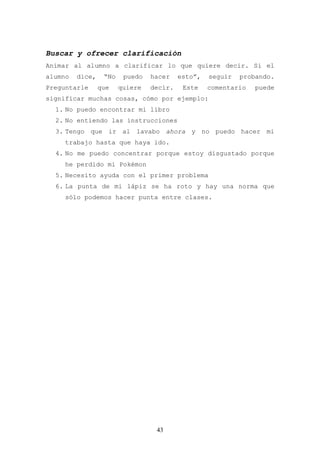 Buscar y ofrecer clarificación
Animar al alumno a clarificar lo que quiere decir. Si el
alumno   dice,    “No    puedo   hacer    esto”,   seguir   probando.
Preguntarle      que    quiere   decir.    Este    comentario   puede
significar muchas cosas, cómo por ejemplo:
  1. No puedo encontrar mi libro
  2. No entiendo las instrucciones
  3. Tengo que ir al lavabo ahora y no puedo hacer mi
     trabajo hasta que haya ido.
  4. No me puedo concentrar porque estoy disgustado porque
     he perdido mi Pokémon
  5. Necesito ayuda con el primer problema
  6. La punta de mi lápiz se ha roto y hay una norma que
     sólo podemos hacer punta entre clases.




                                  43
 