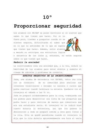 10º
Proporcionar seguridad
Los alumnos con SA/AAF se ponen nerviosos si no sienten que
saben lo que tienen que hacer. Por si no
fuera poco, tienden a preguntar cuando no se
sienten seguros, dificultando el saber qué
es lo que no entienden de lo que se supone
que tienen que hacer. Además, estos alumnos
a menudo no anticipan una estructura lógica
o secuencia de las cosas y, entonces, no están seguros
sobre lo que tienen que hacer.
Reducir la ansiedad
La incertidumbre crea una ansiedad que, a su vez, reduce la
habilidad de los alumnos para estar atentos y aumenta el
riesgo de rabietas y problemas de conducta.
           EFECTOS NEGATIVOS DE LA INCERTIDUMBRE
Jada, una alumna de secundaria con SA/AAF, tenía una cita
con   un   consejero      de   su   comunidad    para   analizar     sus
intereses vocacionales i escoger la carrera o cursos que
podía realizar cuando terminara la escuela. Quedaron con el
consejero el sábado a las 9: oo.
Jada se preparó cuidadosamente para la cita, trabajando con
sus padres para desarrollar una lista de las preguntas que
podía hacer y para vestirse de manera que comunicara que
era una estudiante seria. El consejero no le indicó bien
cuanto     duraría   la   entrevista,    así    que   los   padres   lo
desconocían y Jada se preparó comida y cena para llevar a
la cita. Ella se quedó paradísima cuando el consejero le
dijo que la cita duraría aproximadamente una hora al verla



                                    44
 