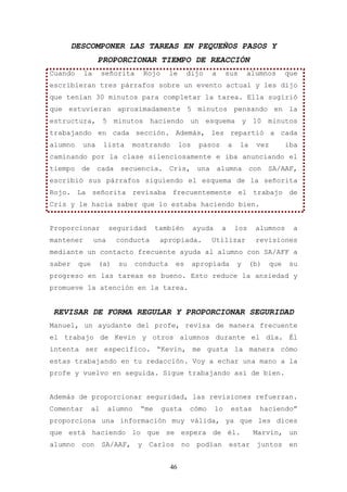 DESCOMPONER LAS TAREAS EN PEQUEÑOS PASOS Y
                 PROPORCIONAR TIEMPO DE REACCIÓN
Cuando     la       señorita       Rojo    le     dijo       a      sus      alumnos        que
escribieran tres párrafos sobre un evento actual y les dijo
que tenían 30 minutos para completar la tarea. Ella sugirió
que estuvieran aproximadamente 5 minutos pensando en la
estructura, 5 minutos haciendo un esquema y 10 minutos
trabajando en cada sección. Además, les repartió a cada
alumno    una       lista     mostrando          los    pasos        a    la    vez         iba
caminando por la clase silenciosamente e iba anunciando el
tiempo de cada secuencia. Cris, una alumna con SA/AAF,
escribió sus párrafos siguiendo el esquema de la señorita
Rojo. La señorita revisaba frecuentemente el trabajo de
Cris y le hacía saber que lo estaba haciendo bien.


Proporcionar          seguridad       también          ayuda     a       los    alumnos       a
mantener        una     conducta       apropiada.            Utilizar           revisiones
mediante un contacto frecuente ayuda al alumno con SA/AFF a
saber    que     (a)    su     conducta      es        apropiada         y     (b)    que    su
progreso en las tareas es bueno. Esto reduce la ansiedad y
promueve la atención en la tarea.


REVISAR DE FORMA REGULAR Y PROPORCIONAR SEGURIDAD
Manuel, un ayudante del profe, revisa de manera frecuente
el trabajo de Kevin y otros alumnos durante el día. Él
intenta ser específico. “Kevin, me gusta la manera cómo
estas trabajando en tu redacción. Voy a echar una mano a la
profe y vuelvo en seguida. Sigue trabajando así de bien.


Además de proporcionar seguridad, las revisiones refuerzan.
Comentar       al     alumno    “me       gusta       cómo     lo    estas       haciendo”
proporciona una información muy válida, ya que les dices
que está haciendo lo que se espera de él.                                       Marvin, un
alumno    con       SA/AAF,    y    Carlos       no     podían       estar      juntos      en


                                            46
 