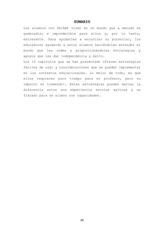 SUMARIO
Los alumnos con SA/AAF viven en un mundo que a menudo es
quebradizo    e   impredecible     para    ellos    y,   por   lo   tanto,
estresante. Para ayudarles a encontrar su potencial, los
educadores ayudarán a estos alumnos haciéndoles entender el
mundo   que   les   rodea    y   proporcionándoles       estrategias     y
apoyos que les dan independencia y éxito.
Los 10 capítulos que se han presentado ofrecen estrategias
fáciles de usar y consideraciones que se pueden implementar
en los contextos educacionales. Lo mejor de todo, es que
ellos   requieren     poco   tiempo     para   el   profesor,   pero     su
impacto es tremendo!. Estas estrategias pueden marcar la
diferencia    entre    una   experiencia       escolar   exitosa     y   un
fracaso para un alumno con capacidades.




                                   48
 