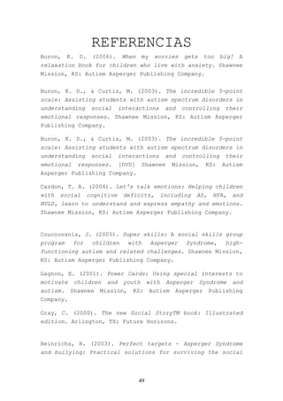 REFERENCIAS
Buron,   K.    D.   (2006).    When    my    worries   gets     too   big!   A
relaxation book for children who live with anxiety. Shawnee
Mission, KS: Autism Asperger Publishing Company.


Buron, K. D., & Curtis, M. (2003). The incredible 5-point
scale: Assisting students with autism spectrum disorders in
understanding social interactions and controlling their
emotional responses. Shawnee Mission, KS: Autism Asperger
Publishing Company.

Buron, K. D., & Curtis, M. (2003). The incredible 5-point
scale: Assisting students with autism spectrum disorders in
understanding social interactions and controlling their
emotional responses. [DVD] Shawnee Mission, KS: Autism
Asperger Publishing Company.

Cardon, T. A. (2004). Let's talk emotions: Helping children
with social cognitive deficits, including AS, HFA, and
NVLD, learn to understand and express empathy and emotions.
Shawnee Mission, KS: Autism Asperger Publishing Company.


Coucouvanis, J. (2005). Super skills: A social skills group
program   for  children   with  Asperger   Syndrome,  high-
functioning autism and related challenges. Shawnee Mission,
KS: Autism Asperger Publishing Company.

Gagnon, E. (2001). Power Cards: Using special interests to
motivate      children   and   youth       with   Asperger    Syndrome   and
autism. Shawnee       Mission,    KS:       Autism   Asperger    Publishing
Company.

Gray, C. (2000). The new Social StoryTM book: Illustrated
edition. Arlington, TX: Future Horizons.


Heinrichs, R. (2003). Perfect targets - Asperger Syndrome
and bullying: Practical solutions for surviving the social



                                      49
 