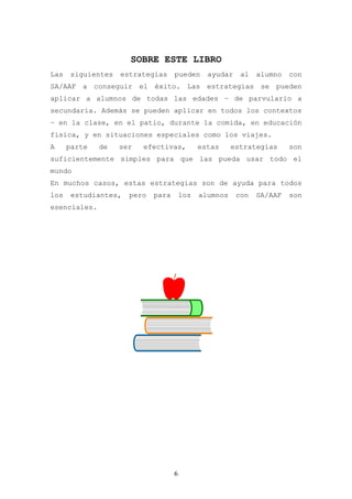 SOBRE ESTE LIBRO
Las    siguientes   estrategias     pueden      ayudar    al   alumno   con
SA/AAF a conseguir el éxito. Las estrategias se pueden
aplicar a alumnos de todas las edades – de parvulario a
secundaria. Además se pueden aplicar en todos los contextos
– en la clase, en el patio, durante la comida, en educación
física, y en situaciones especiales como los viajes.
A     parte   de    ser   efectivas,          estas     estrategias     son
suficientemente simples para que las pueda usar todo el
mundo
En muchos casos, estas estrategias son de ayuda para todos
los    estudiantes,   pero   para       los   alumnos    con   SA/AAF   son
esenciales.




                                    6
 