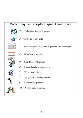 Estrategias simples que funcionan

    1º   Trabajar en tiempo Asperger


    2º Controlar el ambiente


    3º Crear una agenda equilibrada que conserve la energía


    4º   Distribuir la agenda


    5º   Simplificar el lenguaje

    6º   Sitio calmado, tono positivo

    7º   Vivir en voz alta

    8º   Ser generoso con los premios

    9º   Escuchar las palabras

    10º Proporcionar seguridad




                             7
 
