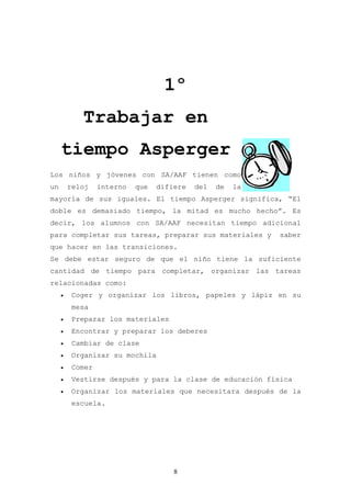1º
            Trabajar en
     tiempo Asperger
Los niños y jóvenes con SA/AAF tienen como
un       reloj    interno   que   difiere   del   de   la
mayoría de sus iguales. El tiempo Asperger significa, “El
doble es demasiado tiempo, la mitad es mucho hecho”. Es
decir, los alumnos con SA/AAF necesitan tiempo adicional
para completar sus tareas, preparar sus materiales y        saber
que hacer en las transiciones.
Se debe estar seguro de que el niño tiene la suficiente
cantidad de tiempo para completar, organizar las tareas
relacionadas como:
     •    Coger y organizar los libros, papeles y lápiz en su
          mesa
     •    Preparar los materiales
     •    Encontrar y preparar los deberes
     •    Cambiar de clase
     •    Organizar su mochila
     •    Comer
     •    Vestirse después y para la clase de educación física
     •    Organizar los materiales que necesitara después de la
          escuela.




                                      8
 