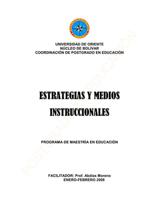 UNIVERSIDAD DE ORIENTE
NÚCLEO DE BOLÍVAR
COORDINACIÓN DE POSTGRADO EN EDUCACIÓN
ESTRATEGIAS Y MEDIOSESTRATEGIAS Y MEDIOSESTRATEGIAS Y MEDIOSESTRATEGIAS Y MEDIOS
INSTRUCCIONALESINSTRUCCIONALESINSTRUCCIONALESINSTRUCCIONALES
PROGRAMA DE MAESTRÍA EN EDUCACIÓN
FACILITADOR: Prof. Abdías Moreno
ENERO-FEBRERO 2008
 