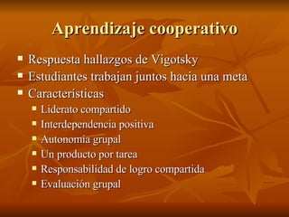 Aprendizaje cooperativo Respuesta hallazgos de Vigotsky Estudiantes trabajan juntos hacia una meta Caracter ísticas Liderato compartido Interdependencia positiva Autonomía grupal Un producto por tarea Responsabilidad de logro compartida Evaluación grupal 