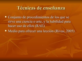 T écnicas de enseñanza Conjunto de procedimientos de los que se sirve una ciencia o arte, y la habilidad para hacer uso de ellos (RAE) Medio para ofrecer una lecci ón (Rivas, 2005) 