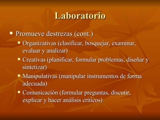 Laboratorio Promueve destrezas (cont.) Organizativas (clasificar, bosquejar, examinar, evaluar y analizar) Creativas (planificar, formular problemas, diseñar y sintetizar) Manipulativas (manipular instrumentos de forma adecuada) Comunicación (formular preguntas, discutir, explicar y hacer análisis críticos) 