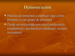 Demostraci ón Proceso de presentar y explicar algo a otra persona o a un grupo de personas Puede ser presentada por el(la) profesor(a), estudiante(s), profesor(a)-estudiante, recurso invitado(a) 